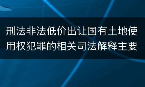刑法非法低价出让国有土地使用权犯罪的相关司法解释主要内容
