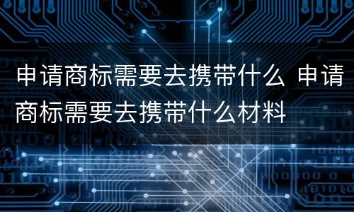 申请商标需要去携带什么 申请商标需要去携带什么材料