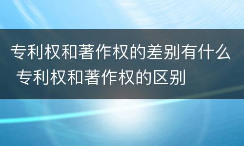 专利权和著作权的差别有什么 专利权和著作权的区别