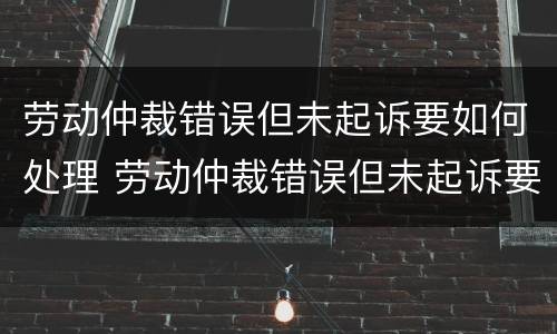 劳动仲裁错误但未起诉要如何处理 劳动仲裁错误但未起诉要如何处理好
