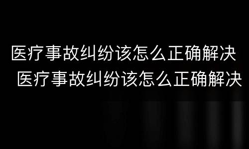 医疗事故纠纷该怎么正确解决 医疗事故纠纷该怎么正确解决问题