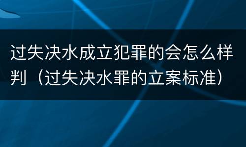 过失决水成立犯罪的会怎么样判（过失决水罪的立案标准）