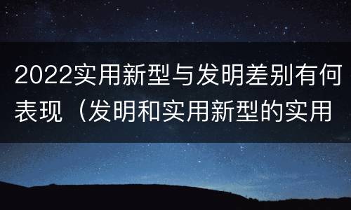 2022实用新型与发明差别有何表现（发明和实用新型的实用性）