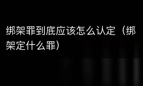 绑架罪到底应该怎么认定（绑架定什么罪）