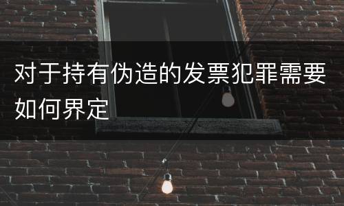 对于持有伪造的发票犯罪需要如何界定