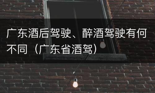 广东酒后驾驶、醉酒驾驶有何不同（广东省酒驾）