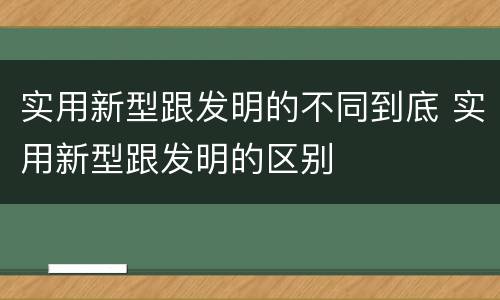 实用新型跟发明的不同到底 实用新型跟发明的区别