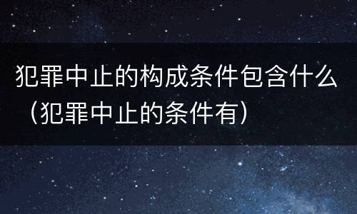 犯罪中止的构成条件包含什么（犯罪中止的条件有）