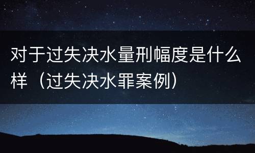 对于过失决水量刑幅度是什么样（过失决水罪案例）