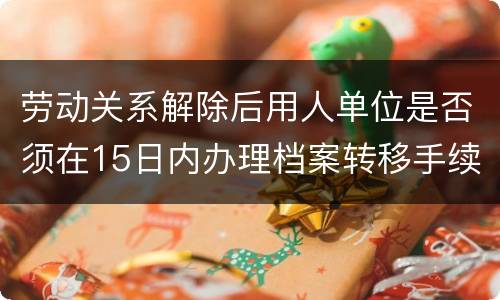 劳动关系解除后用人单位是否须在15日内办理档案转移手续
