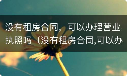 没有租房合同，可以办理营业执照吗（没有租房合同,可以办理营业执照吗合法吗）