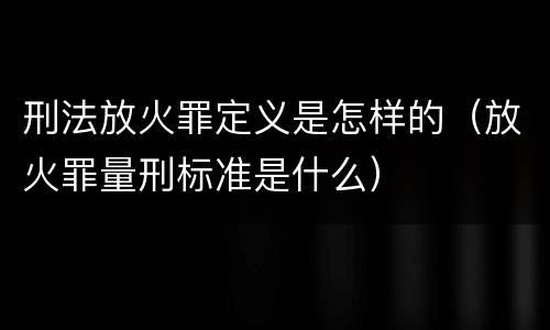 刑法放火罪定义是怎样的（放火罪量刑标准是什么）