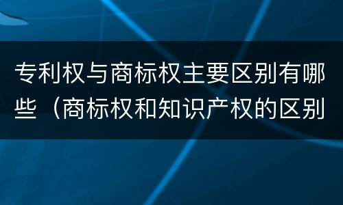 专利权与商标权主要区别有哪些（商标权和知识产权的区别）