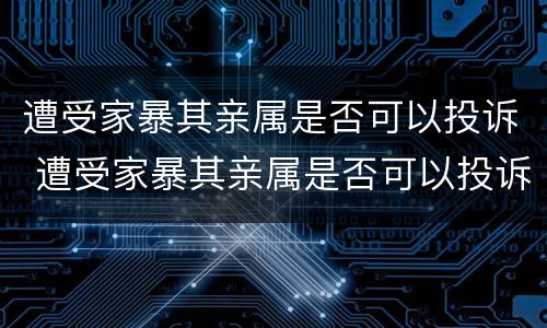 遭受家暴其亲属是否可以投诉 遭受家暴其亲属是否可以投诉法院