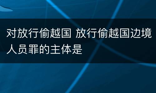 对放行偷越国 放行偷越国边境人员罪的主体是