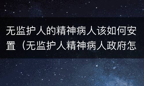无监护人的精神病人该如何安置（无监护人精神病人政府怎样安置）