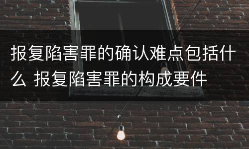 报复陷害罪的确认难点包括什么 报复陷害罪的构成要件