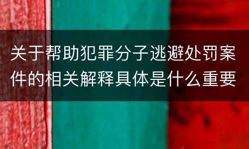 关于帮助犯罪分子逃避处罚案件的相关解释具体是什么重要内容
