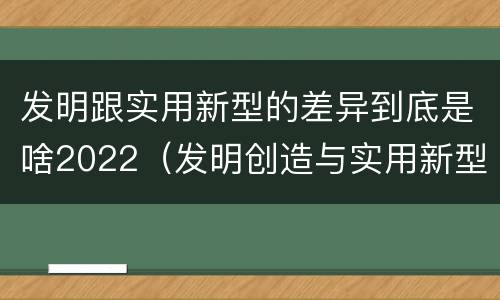 发明跟实用新型的差异到底是啥2022（发明创造与实用新型的区别）