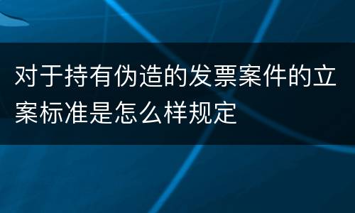 对于持有伪造的发票案件的立案标准是怎么样规定