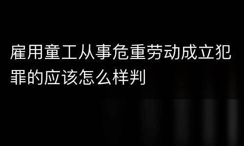 雇用童工从事危重劳动成立犯罪的应该怎么样判