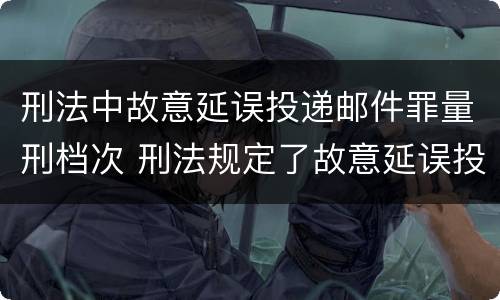 刑法中故意延误投递邮件罪量刑档次 刑法规定了故意延误投递邮件罪