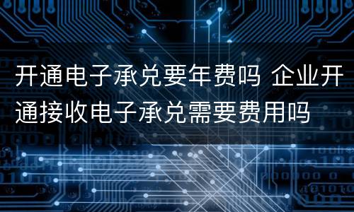 开通电子承兑要年费吗 企业开通接收电子承兑需要费用吗