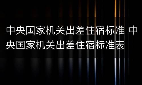 中央国家机关出差住宿标准 中央国家机关出差住宿标准表