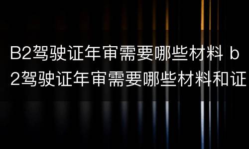 B2驾驶证年审需要哪些材料 b2驾驶证年审需要哪些材料和证件