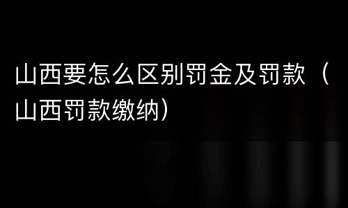 山西要怎么区别罚金及罚款（山西罚款缴纳）