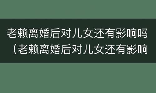 老赖离婚后对儿女还有影响吗（老赖离婚后对儿女还有影响吗知乎）