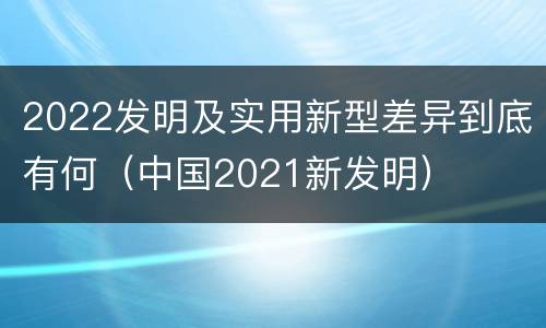 2022发明及实用新型差异到底有何（中国2021新发明）