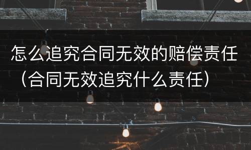 怎么追究合同无效的赔偿责任（合同无效追究什么责任）