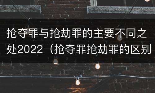 抢夺罪与抢劫罪的主要不同之处2022（抢夺罪抢劫罪的区别）