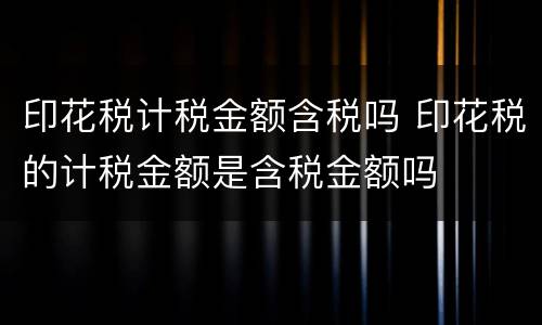 印花税计税金额含税吗 印花税的计税金额是含税金额吗