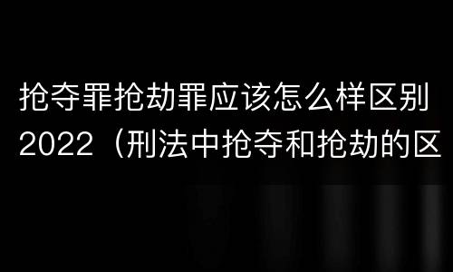 抢夺罪抢劫罪应该怎么样区别2022（刑法中抢夺和抢劫的区别）