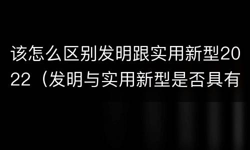 该怎么区别发明跟实用新型2022（发明与实用新型是否具有实用性）