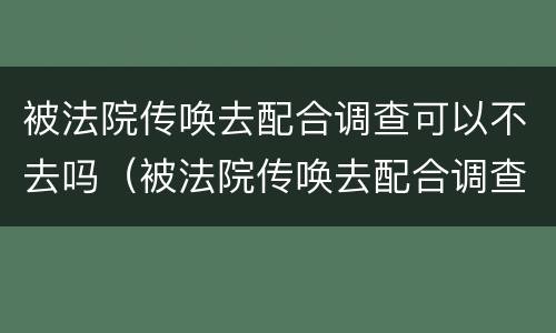 被法院传唤去配合调查可以不去吗（被法院传唤去配合调查可以不去吗怎么办）