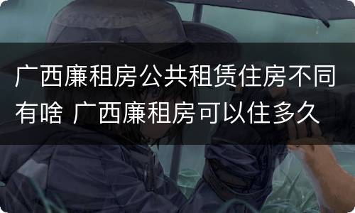 广西廉租房公共租赁住房不同有啥 广西廉租房可以住多久