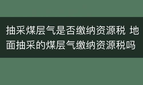 抽采煤层气是否缴纳资源税 地面抽采的煤层气缴纳资源税吗