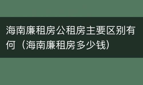 海南廉租房公租房主要区别有何（海南廉租房多少钱）