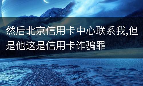然后北京信用卡中心联系我,但是他这是信用卡诈骗罪