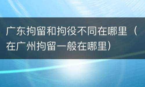 广东拘留和拘役不同在哪里（在广州拘留一般在哪里）
