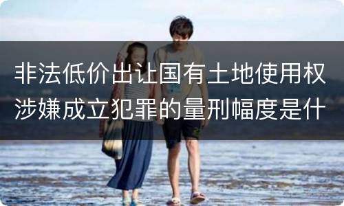 非法低价出让国有土地使用权涉嫌成立犯罪的量刑幅度是什么