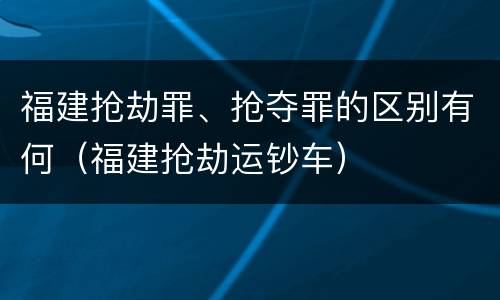 福建抢劫罪、抢夺罪的区别有何（福建抢劫运钞车）