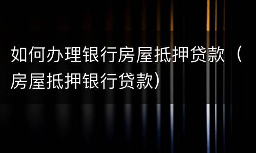 如何办理银行房屋抵押贷款（房屋抵押银行贷款）