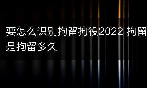 要怎么识别拘留拘役2022 拘留是拘留多久