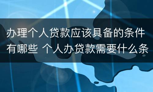 办理个人贷款应该具备的条件有哪些 个人办贷款需要什么条件