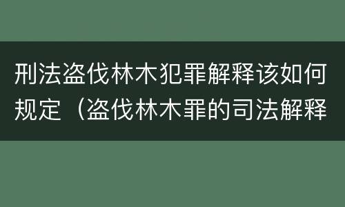 刑法盗伐林木犯罪解释该如何规定（盗伐林木罪的司法解释）