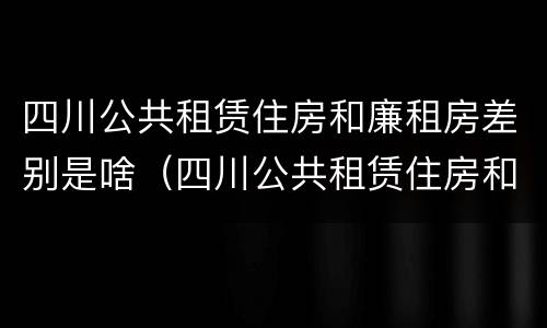 四川公共租赁住房和廉租房差别是啥（四川公共租赁住房和廉租房差别是啥呢）